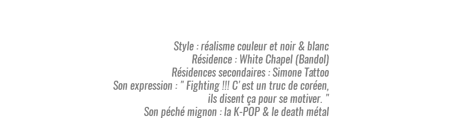  Style : réalisme couleur et noir & blanc Résidence : White Chapel (Bandol) Résidences secondaires : Simone Tattoo Son expression : " Fighting !!! C'est un truc de coréen, ils disent ça pour se motiver. " Son péché mignon : la K-POP & le death métal
